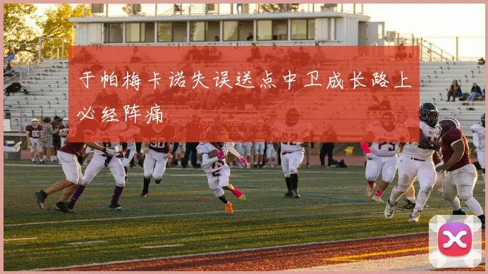 于帕梅卡诺失误送点中卫成长路上必经阵痛